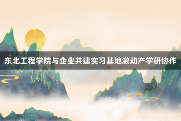 东北工程学院与企业共建实习基地激动产学研协作