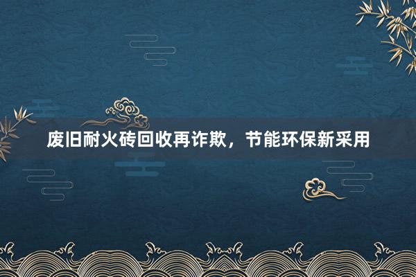 废旧耐火砖回收再诈欺，节能环保新采用